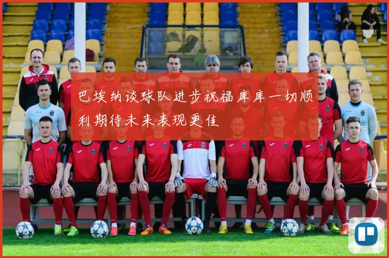 巴埃纳谈球队进步祝福库库一切顺利期待未来表现更佳