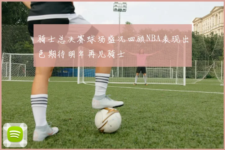 骑士总决赛球场盛况回顾NBA表现出色期待明年再见骑士
