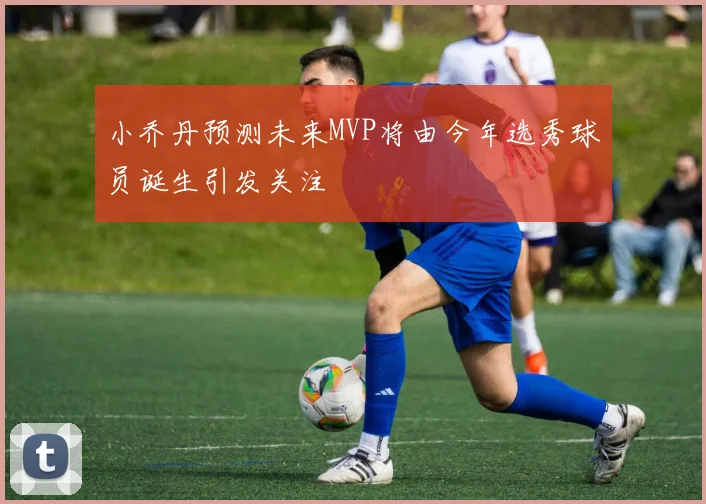 小乔丹预测未来MVP将由今年选秀球员诞生引发关注