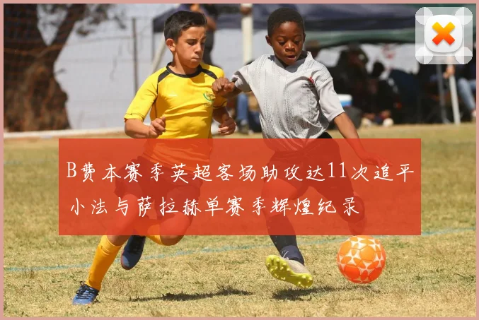 B费本赛季英超客场助攻达11次追平小法与萨拉赫单赛季辉煌纪录