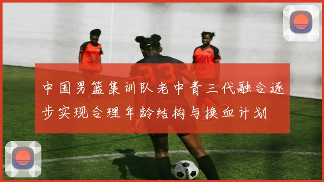 中国男篮集训队老中青三代融合逐步实现合理年龄结构与换血计划