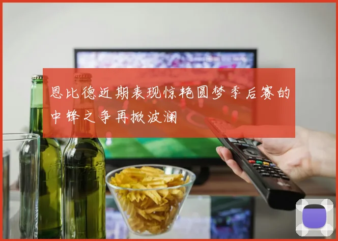 恩比德近期表现惊艳圆梦季后赛的中锋之争再掀波澜