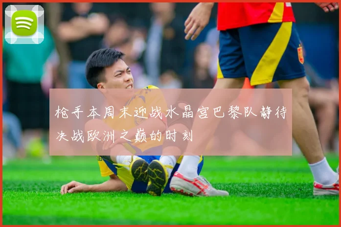 枪手本周末迎战水晶宫巴黎队静待决战欧洲之巅的时刻