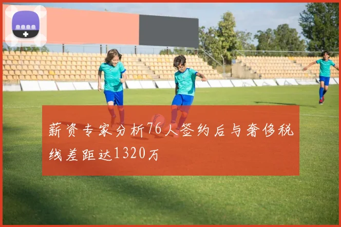 薪资专家分析76人签约后与奢侈税线差距达1320万