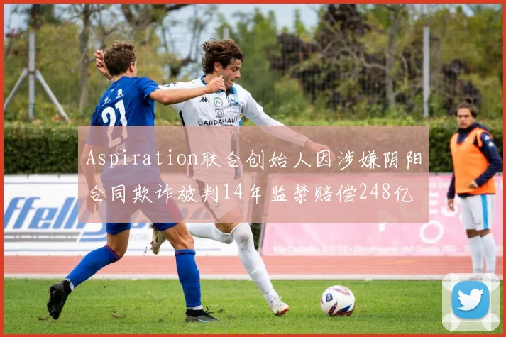 Aspiration联合创始人因涉嫌阴阳合同欺诈被判14年监禁赔偿248亿