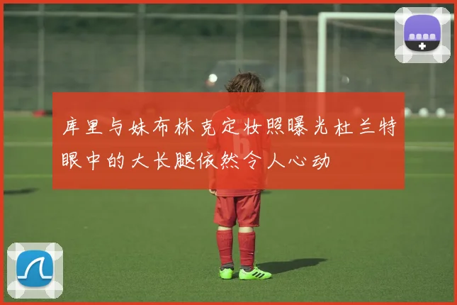 库里与妹布林克定妆照曝光杜兰特眼中的大长腿依然令人心动