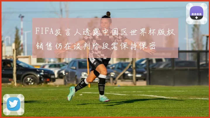 FIFA发言人透露中国区世界杯版权销售仍在谈判阶段需保持保密