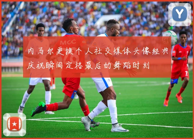 内马尔更换个人社交媒体头像经典庆祝瞬间定格最后的舞蹈时刻