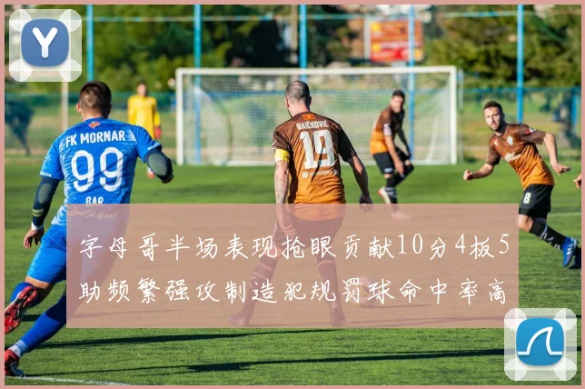 字母哥半场表现抢眼贡献10分4板5助频繁强攻制造犯规罚球命中率高