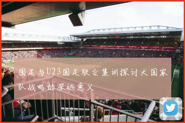 国足与U23国足联合集训探讨大国家队战略的深远意义