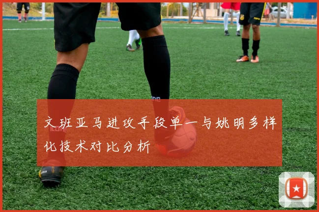 文班亚马进攻手段单一与姚明多样化技术对比分析