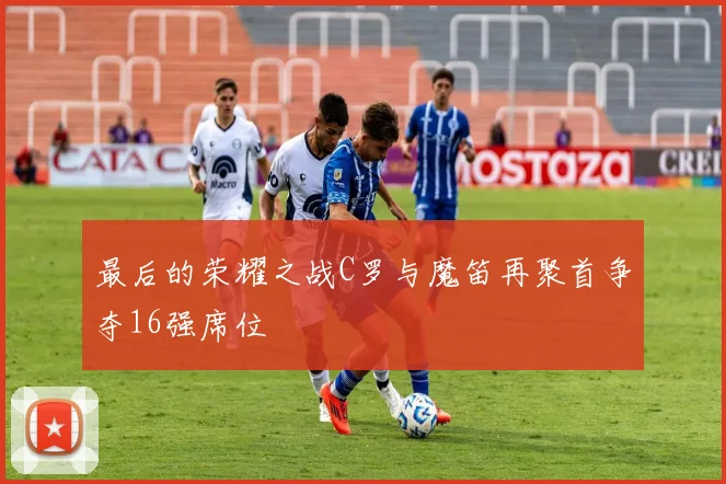 最后的荣耀之战C罗与魔笛再聚首争夺16强席位