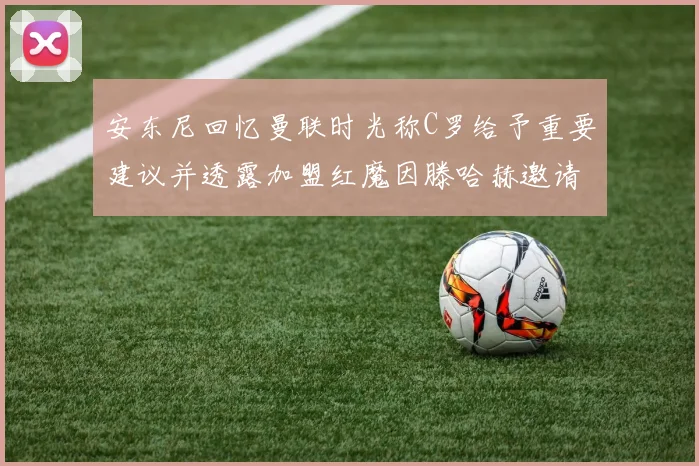 安东尼回忆曼联时光称C罗给予重要建议并透露加盟红魔因滕哈赫邀请