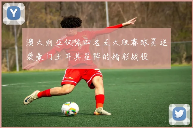 澳大利亚仅凭四名五大联赛球员逆袭豪门土耳其星阵的精彩战役