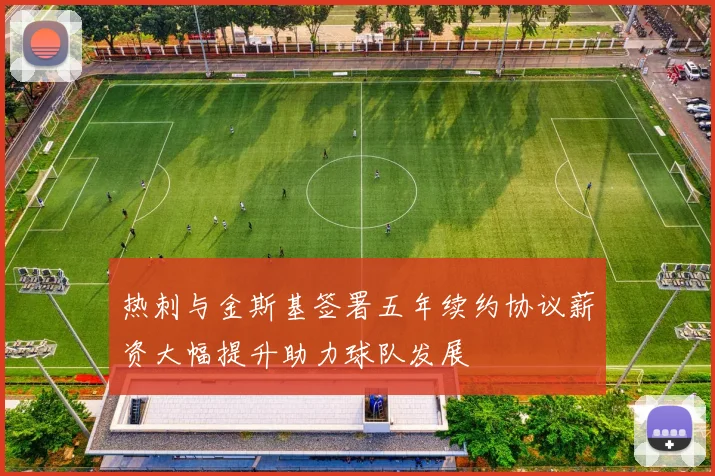 热刺与金斯基签署五年续约协议薪资大幅提升助力球队发展