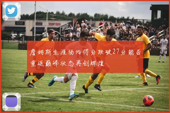 詹姆斯生涯场均得分跌破27分能否重返巅峰状态再创辉煌