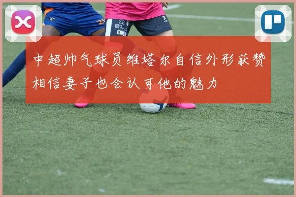 中超帅气球员维塔尔自信外形获赞相信妻子也会认可他的魅力
