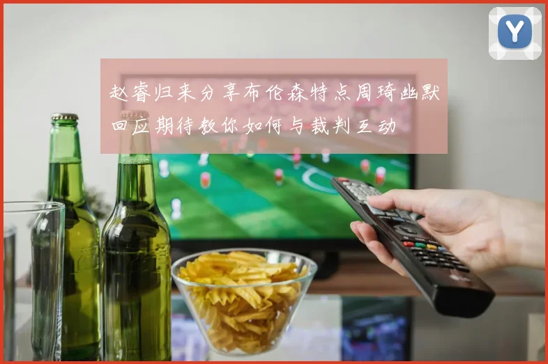 赵睿归来分享布伦森特点周琦幽默回应期待教你如何与裁判互动