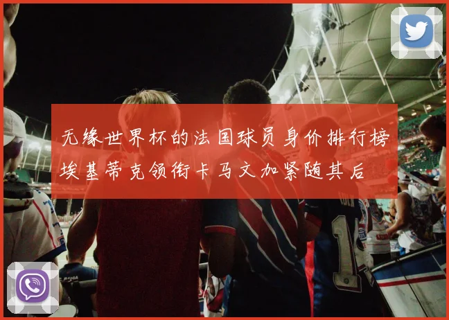 无缘世界杯的法国球员身价排行榜埃基蒂克领衔卡马文加紧随其后