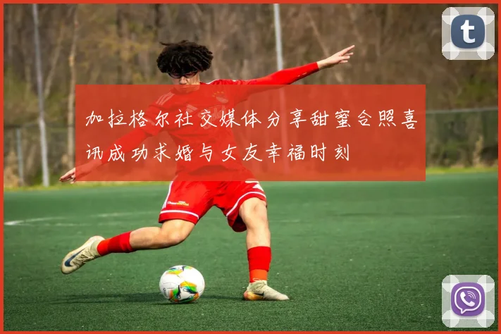 加拉格尔社交媒体分享甜蜜合照喜讯成功求婚与女友幸福时刻